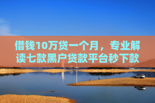借钱10万贷一个月，专业解读七款黑户贷款平台秒下款
