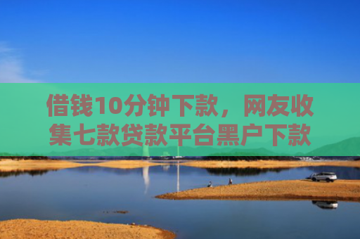 借钱10分钟下款，网友收集七款贷款平台黑户下款