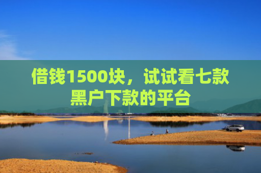 借钱1500块，试试看七款黑户下款的平台