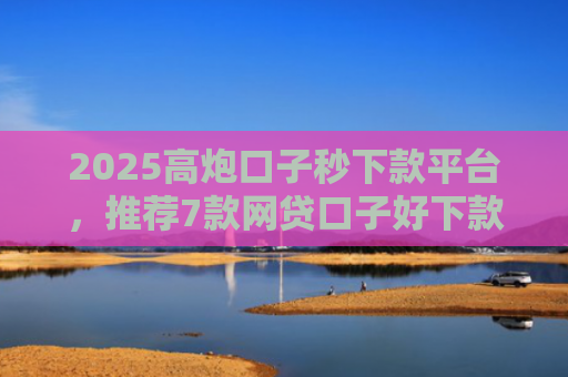 2025高炮口子秒下款平台，推荐7款网贷口子好下款链接