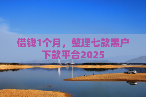 借钱1个月，整理七款黑户下款平台2025