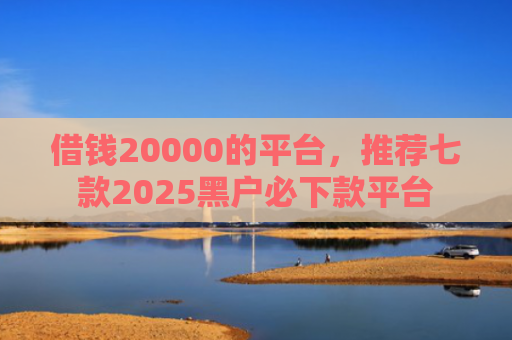 借钱20000的平台，推荐七款2025黑户必下款平台