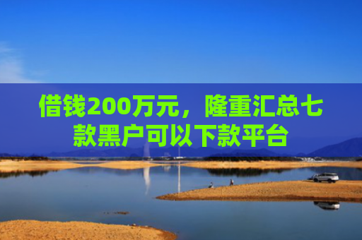 借钱200万元，隆重汇总七款黑户可以下款平台