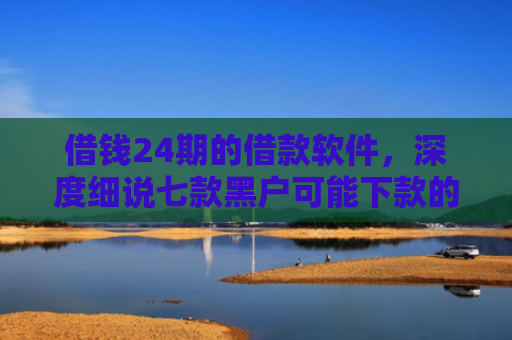借钱24期的借款软件，深度细说七款黑户可能下款的平台