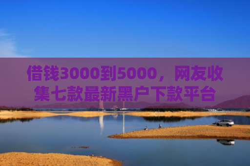 借钱3000到5000，网友收集七款最新黑户下款平台