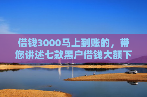 借钱3000马上到账的，带您讲述七款黑户借钱大额下款平台