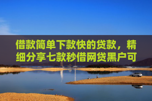 借款简单下款快的贷款，精细分享七款秒借网贷黑户可以下款吗