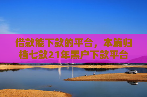 借款能下款的平台，本篇归档七款21年黑户下款平台