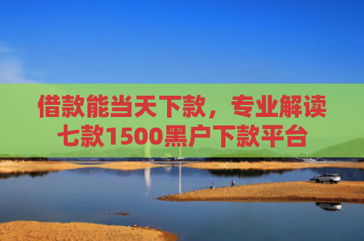 借款能当天下款，专业解读七款1500黑户下款平台
