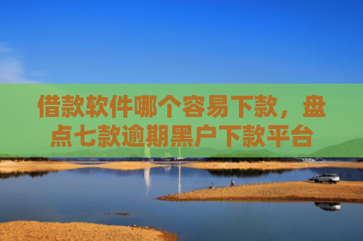 借款软件哪个容易下款，盘点七款逾期黑户下款平台