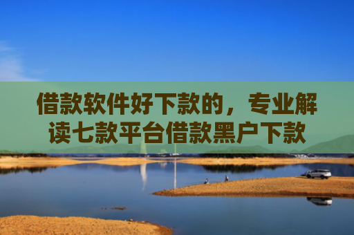 借款软件好下款的，专业解读七款平台借款黑户下款