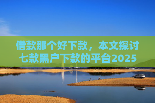 借款那个好下款，本文探讨七款黑户下款的平台2025年