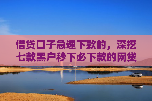 借贷口子急速下款的，深挖七款黑户秒下必下款的网贷