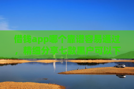借钱app哪个靠谱容易通过，精细分享七款黑户可以下款平台吗