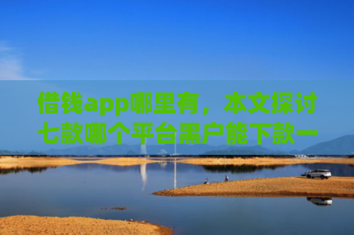 借钱app哪里有，本文探讨七款哪个平台黑户能下款一万