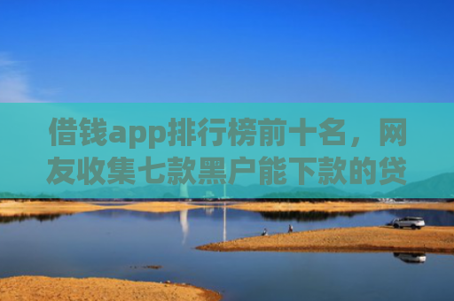 借钱app排行榜前十名，网友收集七款黑户能下款的贷款平台