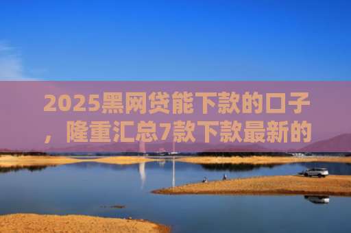 2025黑网贷能下款的口子，隆重汇总7款下款最新的网贷口子