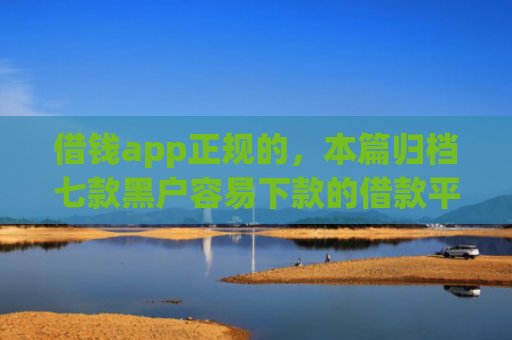 借钱app正规的，本篇归档七款黑户容易下款的借款平台