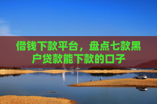 借钱下款平台，盘点七款黑户贷款能下款的口子