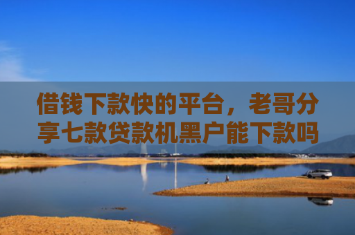 借钱下款快的平台，老哥分享七款贷款机黑户能下款吗