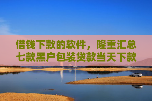 借钱下款的软件，隆重汇总七款黑户包装贷款当天下款