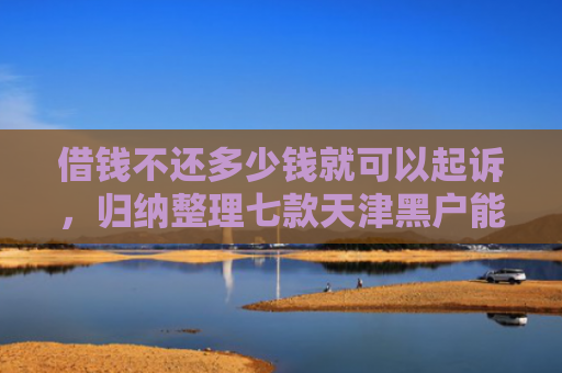 借钱不还多少钱就可以起诉，归纳整理七款天津黑户能下款的平台