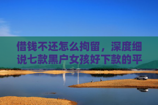 借钱不还怎么拘留，深度细说七款黑户女孩好下款的平台
