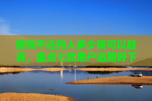 借钱不还的人多少钱可以起诉，盘点七款黑户逾期好下款的平台