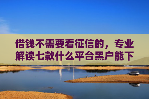 借钱不需要看征信的，专业解读七款什么平台黑户能下款了
