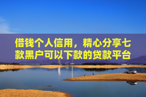 借钱个人信用，精心分享七款黑户可以下款的贷款平台