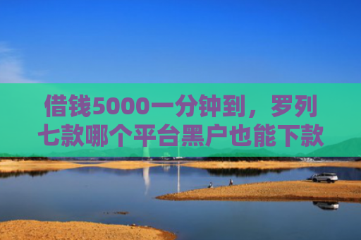 借钱5000一分钟到，罗列七款哪个平台黑户也能下款