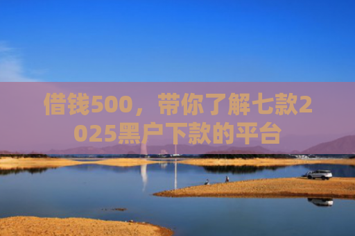 借钱500，带你了解七款2025黑户下款的平台
