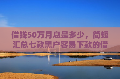借钱50万月息是多少，简短汇总七款黑户容易下款的借钱平台