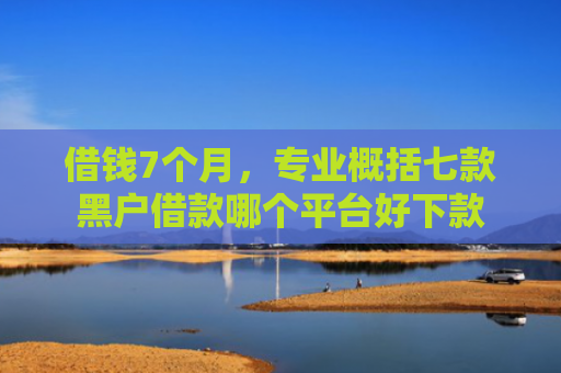 借钱7个月，专业概括七款黑户借款哪个平台好下款