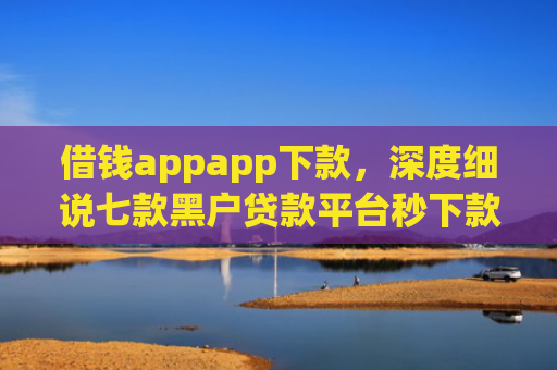 借钱appapp下款，深度细说七款黑户贷款平台秒下款的