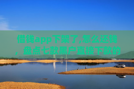 借钱app下架了,怎么还钱，盘点七款黑户直接下款的平台