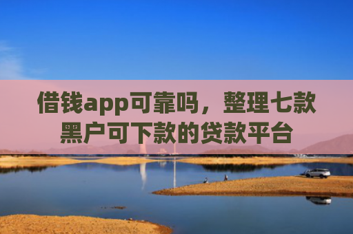 借钱app可靠吗，整理七款黑户可下款的贷款平台