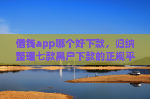 借钱app哪个好下款，归纳整理七款黑户下款的正规平台