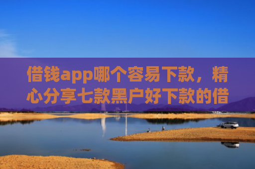 借钱app哪个容易下款，精心分享七款黑户好下款的借款平台