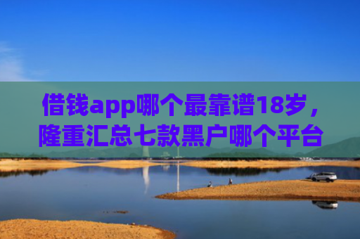 借钱app哪个最靠谱18岁，隆重汇总七款黑户哪个平台好下款啊