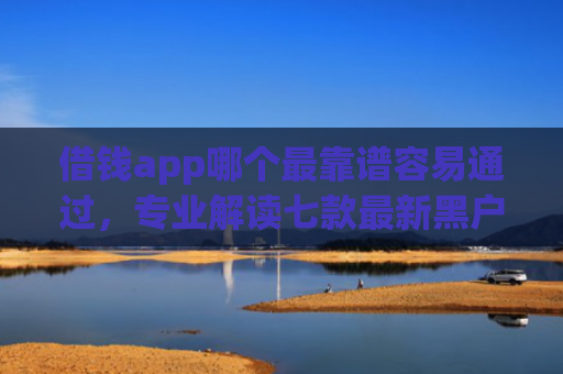 借钱app哪个最靠谱容易通过，专业解读七款最新黑户秒下款的平台