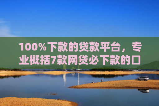 100%下款的贷款平台，专业概括7款网贷必下款的口子