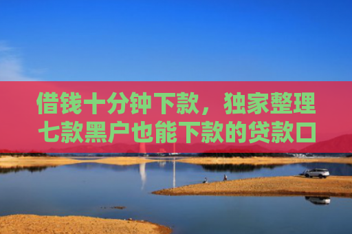 借钱十分钟下款，独家整理七款黑户也能下款的贷款口子