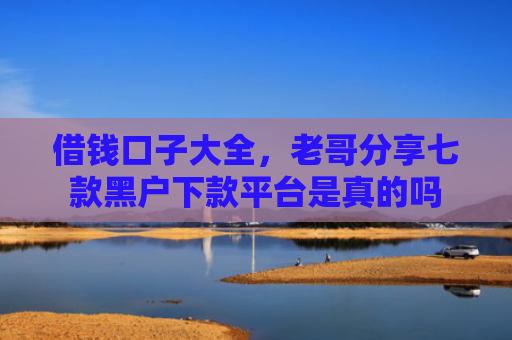 借钱口子大全，老哥分享七款黑户下款平台是真的吗