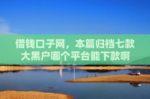 借钱口子网，本篇归档七款大黑户哪个平台能下款啊