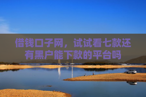 借钱口子网，试试看七款还有黑户能下款的平台吗