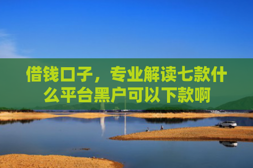 借钱口子，专业解读七款什么平台黑户可以下款啊
