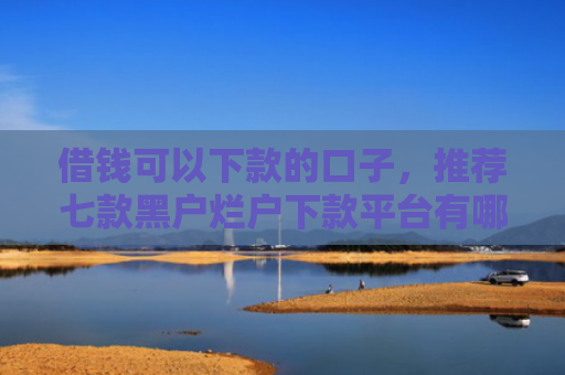 借钱可以下款的口子，推荐七款黑户烂户下款平台有哪些