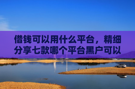 借钱可以用什么平台，精细分享七款哪个平台黑户可以下款啊