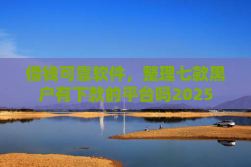 借钱可靠软件，整理七款黑户有下款的平台吗2025